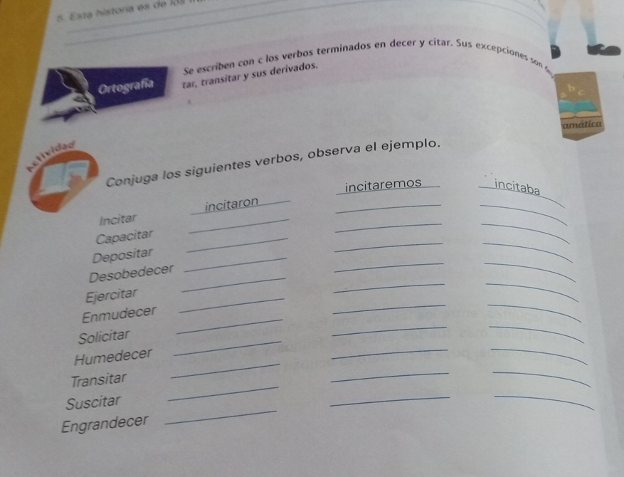 Esta historía es de 131 
Se escriben con c los verbos terminados en decer y citar. Sus excepciones son 
Ortografía tar, transitar y sus derivados. 
amática 
ctivideo 
Conjuga los siguientes verbos, observa el ejemplo. 
incitaremos incitaba 
_ 
__ 
Incitar _incitaron_ 
__ 
Capacitar_ 
Depositar_ 
_ 
_ 
Desobedecer_ 
__ 
_ 
Ejercitar_ 
Enmudecer_ 
_ 
Solicitar 
_ 
_ 
_ 
Humedecer 
_ 
_ 
_ 
_ 
Transitar 
_ 
_ 
_ 
Suscitar 
__ 
Engrandecer