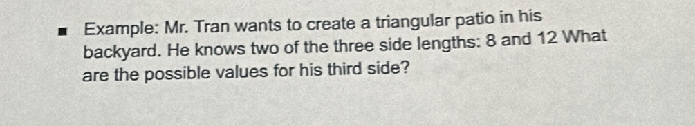 Example: Mr. Tran wants to create a triangular patio in his 
backyard. He knows two of the three side lengths: 8 and 12 What 
are the possible values for his third side?