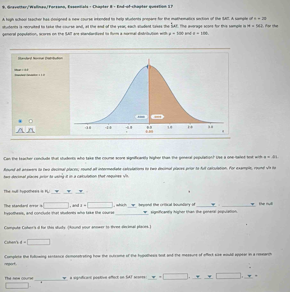 Gravetter/Wallnau/Forzano, Essentials - Chapter 8 - End-of-chapter question 17 
A high school teacher has designed a new course intended to help students prepare for the mathematics section of the SAT. A sample of n=20
students is recruited to take the course and, at the end of the year, each student takes the SAT. The average score for this sample is M=562. For the 
general population, scores on the SAT are standardized to form a normal distribution with mu =500 and sigma =100. 
Standard Normal Distribution
Mean=0.0
Standard Deviation =10
Can the teacher conclude that students who take the course score significantly higher than the general population? Use a one-tailed test with a=.01. 
Round all answers to two decimal places; round all intermediate calculations to two decimal places prior to full calculation. For example, round √n to 
two decimal places prior to using it in a calculation that requires sqrt(n). 
The null hypothesis is H,: ___. 
The standard error is □ , and z=□ , which _beyond the critical boundary of _. _the null 
hypothesis, and conclude that students who take the course_ significantly higher than the general population. 
Compute Cohen's d for this study. (Round your answer to three decimal places.) 
Cohen's d=□
Complete the following sentence demonstrating how the outcome of the hypothesis test and the measure of effect size would appear in a research 
report. 
The new course _a significant positive effect on SAT scores: != =□ ,_ _ v_ vee □ , _ v _ =
□.