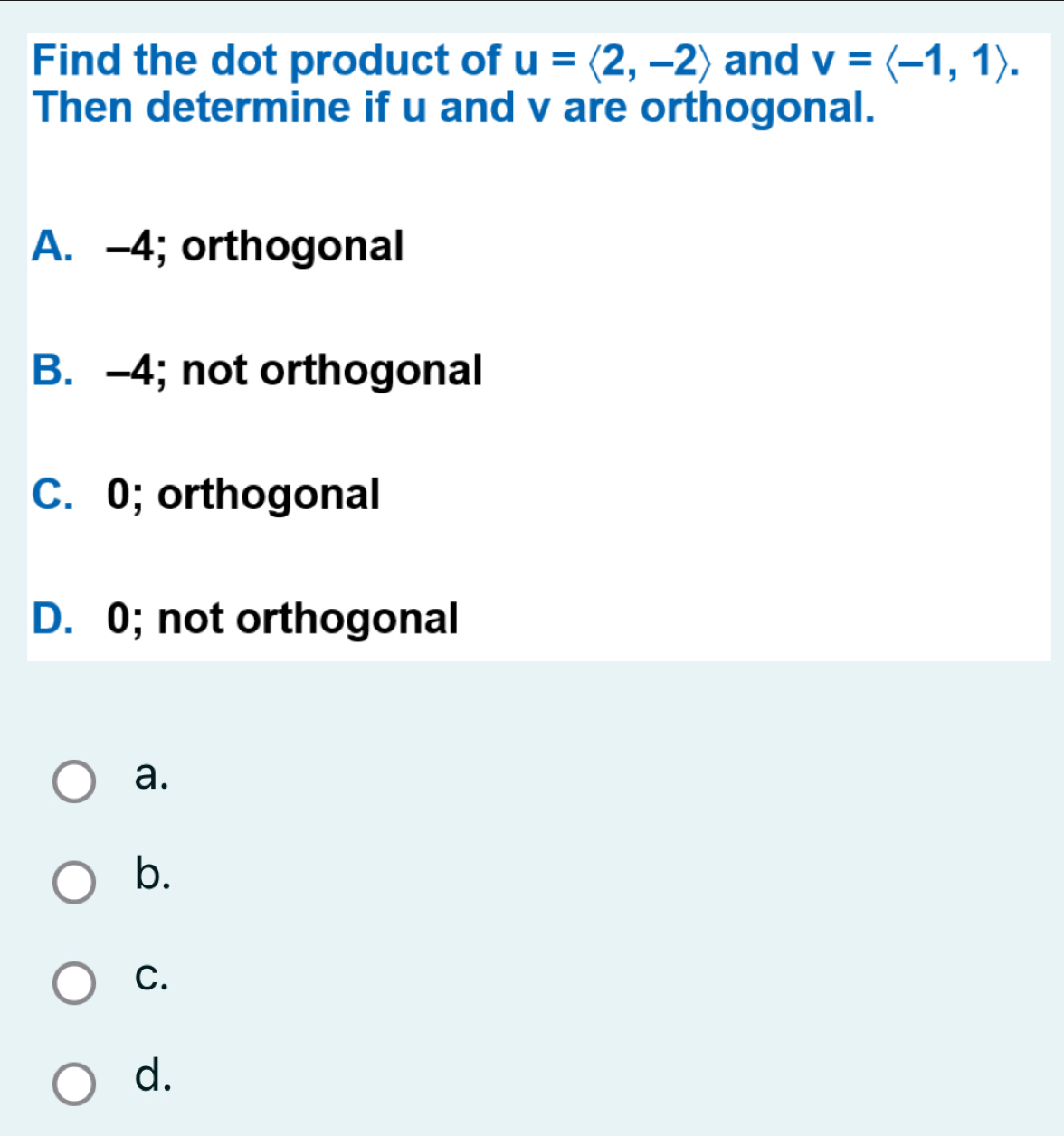 Find the dot product of u=langle 2,-2rangle and v=langle -1,1rangle. 
Then determine if u and v are orthogonal.
A. -4; orthogonal
B. -4; not orthogonal
C. 0; orthogonal
D. 0; not orthogonal
a.
b.
C.
d.