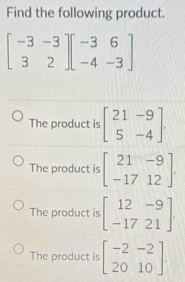 Find the following product.
beginbmatrix -3&-3 3&2endbmatrix beginbmatrix -3&6 -4&-3endbmatrix
The product is beginbmatrix 21&-9 5&-4endbmatrix.
The product is beginbmatrix 21&-9 -17&12endbmatrix.
The product is beginbmatrix 12&-9 -17&21endbmatrix.
The product is beginbmatrix -2&-2 20&10endbmatrix.