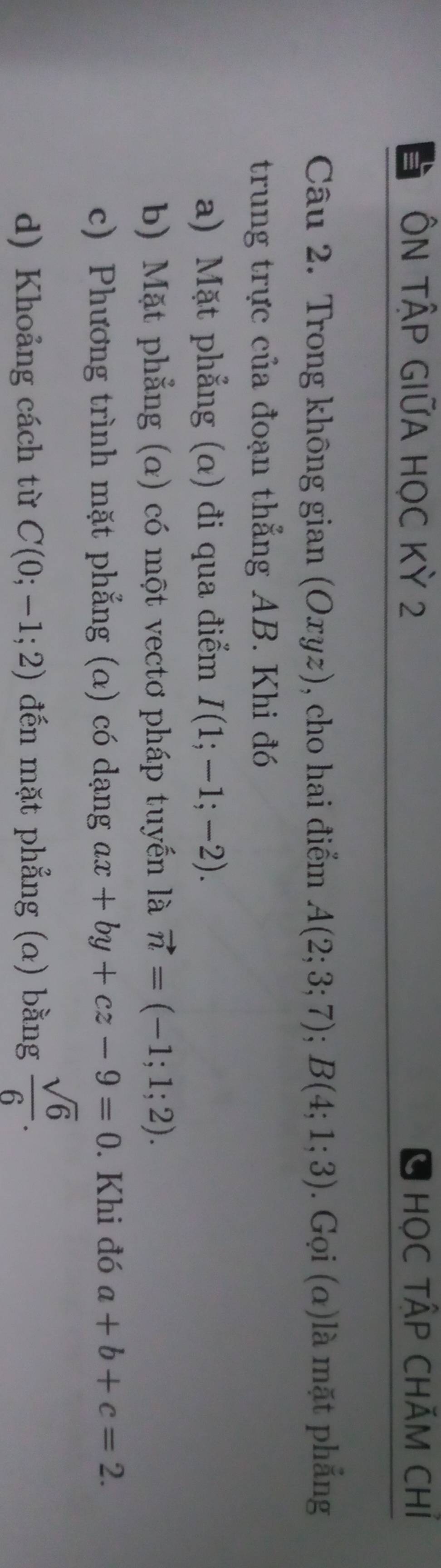 ÔN TậP GIỨA HỌC Kỳ 2 HọC TẬP CHÃM CHỉ 
Câu 2. Trong không gian (Oxyz), cho hai điểm A(2;3;7); B(4;1;3). Gọi (α)là mặt phẳng 
trung trực của đoạn thẳng AB. Khi đó 
a) Mặt phẳng (α) đi qua điểm I(1;-1;-2). 
b) Mặt phẳng (α) có một vectơ pháp tuyến là vector n=(-1;1;2). 
c) Phương trình mặt phẳng (α) có dạng ax+by+cz-9=0. Khi đó a+b+c=2. 
d) Khoảng cách từ C(0;-1;2) đến mặt phẳng (a) bằng  sqrt(6)/6 .