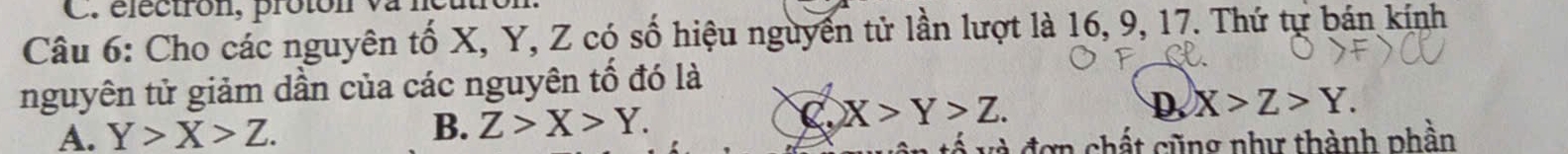 Cho các nguyên tố X, Y, Z có số hiệu nguyền tử lần lượt là 16, 9, 17. Thứ tự bán kính
nguyên tử giảm dần của các nguyên tố đó là
A. Y>X>Z. B. Z>X>Y.
C X>Y>Z.
D. X>Z>Y. 
Á và đơn chất cũng như thành phần