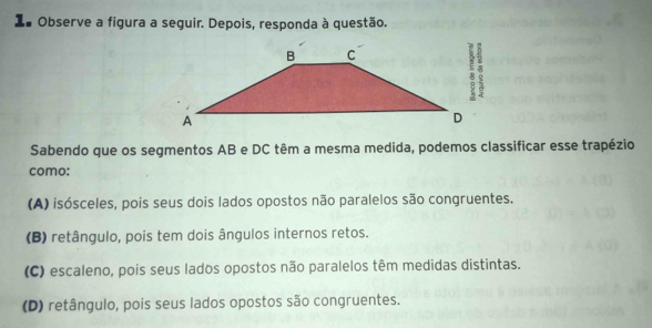 La Observe a figura a seguir. Depois, responda à questão.
Sabendo que os segmentos AB e DC têm a mesma medida, podemos classificar esse trapézio
como:
(A) isósceles, pois seus dois lados opostos não paralelos são congruentes.
(B) retângulo, pois tem dois ângulos internos retos.
(C) escaleno, pois seus lados opostos não paralelos têm medidas distintas.
(D) retângulo, pois seus lados opostos são congruentes.