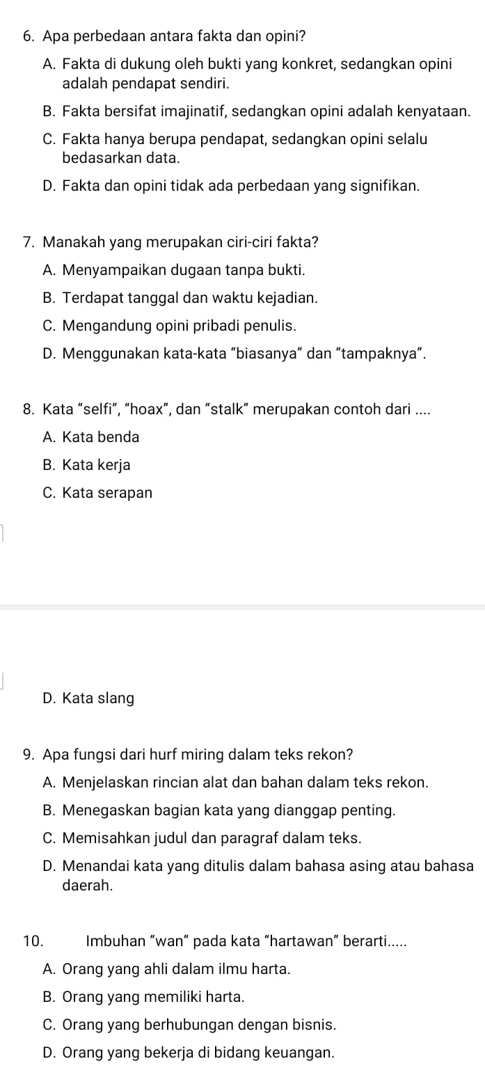 Apa perbedaan antara fakta dan opini?
A. Fakta di dukung oleh bukti yang konkret, sedangkan opini
adalah pendapat sendiri.
B. Fakta bersifat imajinatif, sedangkan opini adalah kenyataan.
C. Fakta hanya berupa pendapat, sedangkan opini selalu
bedasarkan data.
D. Fakta dan opini tidak ada perbedaan yang signifikan.
7. Manakah yang merupakan ciri-ciri fakta?
A. Menyampaikan dugaan tanpa bukti.
B. Terdapat tanggal dan waktu kejadian.
C. Mengandung opini pribadi penulis.
D. Menggunakan kata-kata “biasanya” dan “tampaknya”.
8. Kata “selfi”, “hoax”, dan “stalk” merupakan contoh dari ....
A. Kata benda
B. Kata kerja
C. Kata serapan
D. Kata slang
9. Apa fungsi dari hurf miring dalam teks rekon?
A. Menjelaskan rincian alat dan bahan dalam teks rekon.
B. Menegaskan bagian kata yang dianggap penting.
C. Memisahkan judul dan paragraf dalam teks.
D. Menandai kata yang ditulis dalam bahasa asing atau bahasa
daerah.
10. Imbuhan “wan” pada kata “hartawan” berarti.....
A. Orang yang ahli dalam ilmu harta.
B. Orang yang memiliki harta.
C. Orang yang berhubungan dengan bisnis.
D. Orang yang bekerja di bidang keuangan.