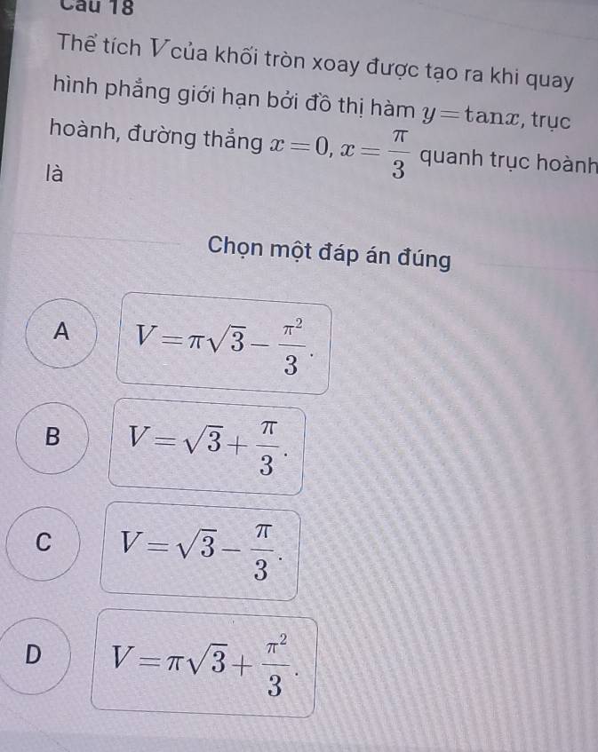 Thể tích Vcủa khối tròn xoay được tạo ra khi quay
hình phẳng giới hạn bởi đồ thị hàm y=tan x , trục
hoành, đường thẳng x=0, x= π /3  quanh trục hoành
là
Chọn một đáp án đúng
A V=π sqrt(3)- π^2/3 .
B V=sqrt(3)+ π /3 .
C V=sqrt(3)- π /3 .
D V=π sqrt(3)+ π^2/3 .