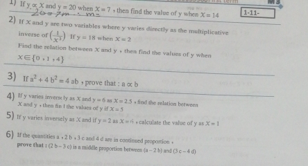 If y∝ x and y=20 when X=7 , then find the value of y when X=14 1-11- 
2) If X and y are two variables where y varies directly as the multiplicative 
inverse of ( 1/x^3 ) If y=18 when x=2
Find the relation between X and y , then find the values of y when
x∈  0,1,4
3) If a^2+4b^2=4 ab , prove that : aalpha b
4) If y varies invers ly as X and y=6 35 x=2.5 , find the relation between
X and y , then fin I the values of y if X=5
5) If y varies inversely as X and if y=2 as x=n , calculate the value of y as x=1
6) If the quantities a +2b+3 c and 4 d are in continued proportion . 
prove that :(2b-3c) is a middle proportion between (a-2b) an (3c-4d)