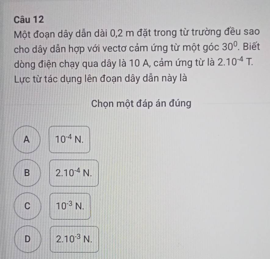 Một đoạn dây dẫn dài 0,2 m đặt trong từ trường đều sao
cho dây dẫn hợp với vectơ cảm ứng từ một góc 30°. Biết
dòng điện chạy qua dây là 10 A, cảm ứng từ là 2.10^(-4)T. 
Lực từ tác dụng lên đoạn dây dẫn này là
Chọn một đáp án đúng
A 10^(-4)N.
B 2.10^(-4)N.
C 10^(-3)N.
D 2.10^(-3)N.