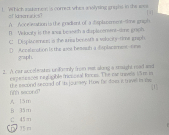 Which statement is correct when analysing graphs in the area
of kinematics?
[1]
A Acceleration is the gradient of a displacement--time graph.
B Velocity is the area beneath a displacement--time graph.
C Displacement is the area beneath a velocity--time graph.
D Acceleration is the area beneath a displacement--time
graph.
2. A car accelerates uniformly from rest along a straight road and
experiences negligible frictional forces. The car travels 15 m in
the second second of its journey. How far does it travel in the
fifth second? [1]
A 15 m
B 35 m
C 45 m
D 75m