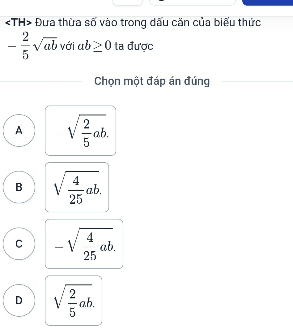 Đưa thừa số vào trong dấu căn của biểu thức
- 2/5 sqrt(ab) với ab≥ 0 ta được
Chọn một đáp án đúng
A -sqrt(frac 2)5ab.
B sqrt(frac 4)25ab.
C -sqrt(frac 4)25ab.
D sqrt(frac 2)5ab.