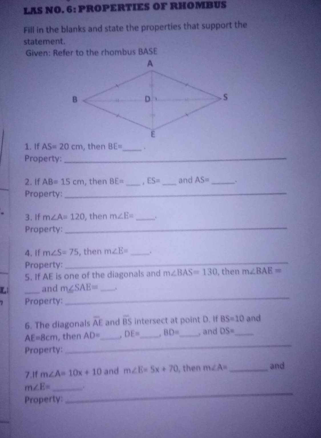 LAS NO. 6: PROPERTIES OF RHOMBUS 
Fill in the blanks and state the properties that support the 
statement. 
Given: Refer to the rhombus BASE 
1. If AS=20cm , then BE= _ 、 
Property:_ 
2. If AB=15cm , then BE= _ . ES= _and AS= _ 
_ 
Property:_ 
3. If m∠ A=120 , then m∠ E= _ 
Property: 
_ 
4. If m∠ S=75 , then m∠ E= _ . 
_ 
_ 
Property: 
5. If AE is one of the diagonals and m∠ BAS=130 , then m∠ BAE=
E1 _and m∠ SAE= _ .. 
1 Property: 
_ 
6. The diagonals overline AE and overline BS intersect at point D. If BS=10 and
AE=8cm , then AD= _ . DE= _ BD= _, and DS= _ 
Property: 
_ 
7.If m∠ A=10x+10 and m∠ E=5x+70 , then m∠ A= _ 
and 
_ 
_ m∠ E=. 
Property: