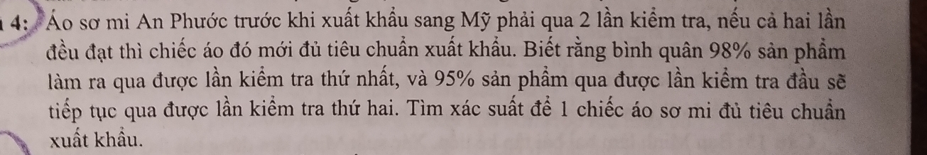 4: 'Áo sơ mi An Phước trước khi xuất khẩu sang Mỹ phải qua 2 lần kiểm tra, nếu cả hai lần 
đều đạt thì chiếc áo đó mới đủ tiêu chuẩn xuất khẩu. Biết rằng bình quân 98% sản phẩm 
làm ra qua được lần kiểm tra thứ nhất, và 95% sản phẩm qua được lần kiểm tra đầu sẽ 
tiếp tục qua được lần kiểm tra thứ hai. Tìm xác suất để 1 chiếc áo sơ mi đủ tiêu chuẩn 
xuất khẩu.