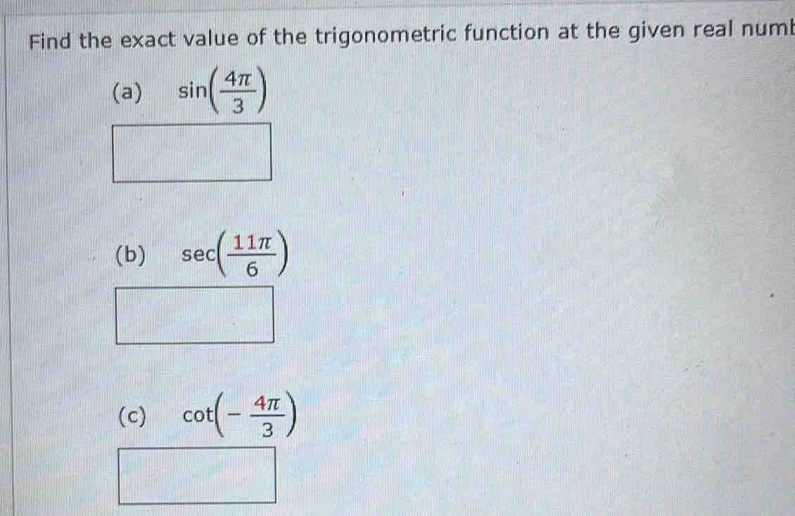 Find the exact value of the trigonometric function at the given real numb 
(a) sin ( 4π /3 )
(b) sec ( 11π /6 )
(c) cot (- 4π /3 )