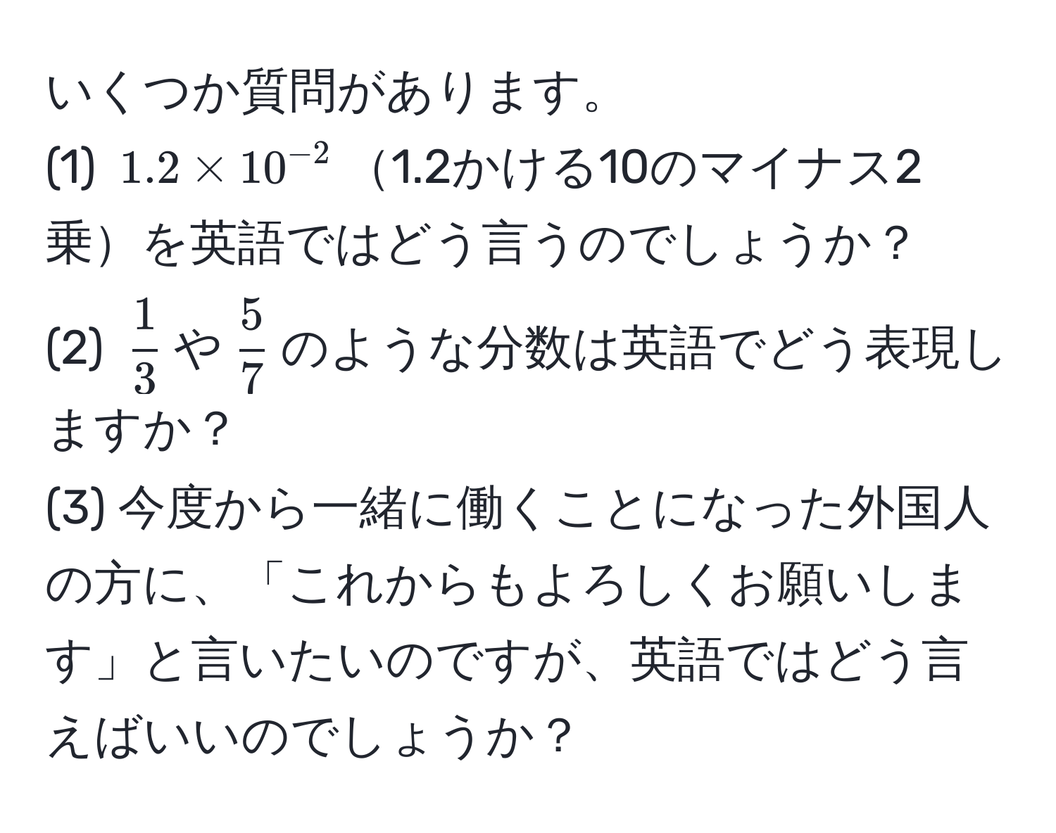 いくつか質問があります。  
(1) $1.2 * 10^(-2)$1.2かける10のマイナス2乗を英語ではどう言うのでしょうか？  
(2) $ 1/3 $や$ 5/7 $のような分数は英語でどう表現しますか？  
(3) 今度から一緒に働くことになった外国人の方に、「これからもよろしくお願いします」と言いたいのですが、英語ではどう言えばいいのでしょうか？