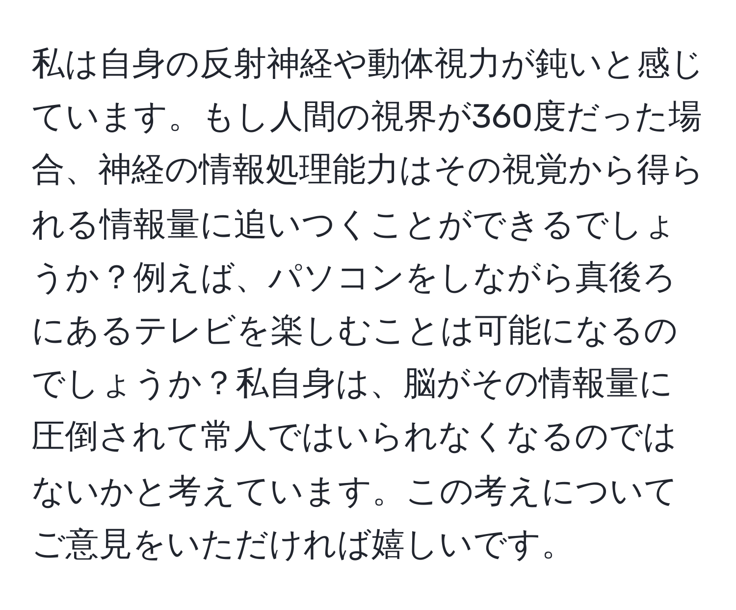 私は自身の反射神経や動体視力が鈍いと感じています。もし人間の視界が360度だった場合、神経の情報処理能力はその視覚から得られる情報量に追いつくことができるでしょうか？例えば、パソコンをしながら真後ろにあるテレビを楽しむことは可能になるのでしょうか？私自身は、脳がその情報量に圧倒されて常人ではいられなくなるのではないかと考えています。この考えについてご意見をいただければ嬉しいです。