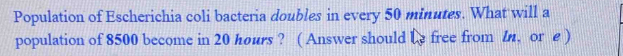 Population of Escherichia coli bacteria doubles in every 50 minutes. What will a 
population of 8500 become in 20 hours ? ( Answer should be free from ln, or e )