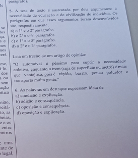 parágrafo).
lc
5. A tese do texto é sustentada por dois argumentos: a
necessidade de educação e de civilização do individuo. Os
parágrafos em que esses argumentos foram desenvolvidos
SC são, respectivamente. e o 2° parágrafos.
a) o 1°
las ça. b) o 2° ea 4° parágrafos.
n o s 6 c) o 1° e o 3° parágrafos. parágrafos.
d) o 2^1 e o 3^n
:erá 0o s
Leia um trecho de um artigo de opinião:
me. "O automóvel é péssimo para suprir a necessidade
coletiva, enquanto o trem (seja de superficie ou metrô) é mais
-1o. dos
ou que vantajoso, poisé rápido, barato, pouco poluidor e
transporta muita gente."
sem
ética ação 6. As palavras em destaque expressam ideia de
a) condição e explicação.
nião, b) adição e consequência.
beitá- c) oposição e consequência.
heias, to, as d) oposição e explicação.
c c os
entre
Dutros
ente de uma
legal,