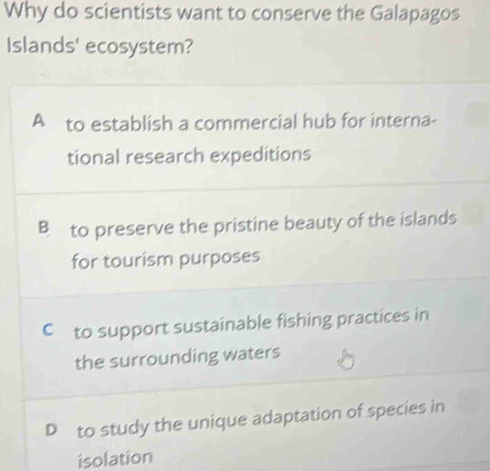 Why do scientists want to conserve the Galapagos
Islands' ecosystem?
A to establish a commercial hub for interna-
tional research expeditions
B to preserve the pristine beauty of the islands
for tourism purposes
C to support sustainable fishing practices in
the surrounding waters
D to study the unique adaptation of species in
isolation