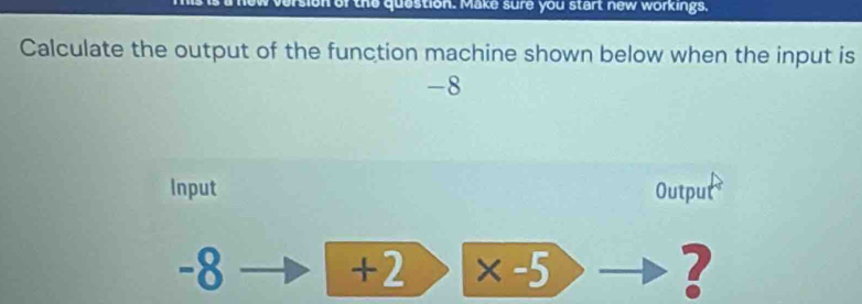 ersion of the question. Make sure you start new workings, 
Calculate the output of the function machine shown below when the input is
-8
Input Output
-8 × -5 ?
+2