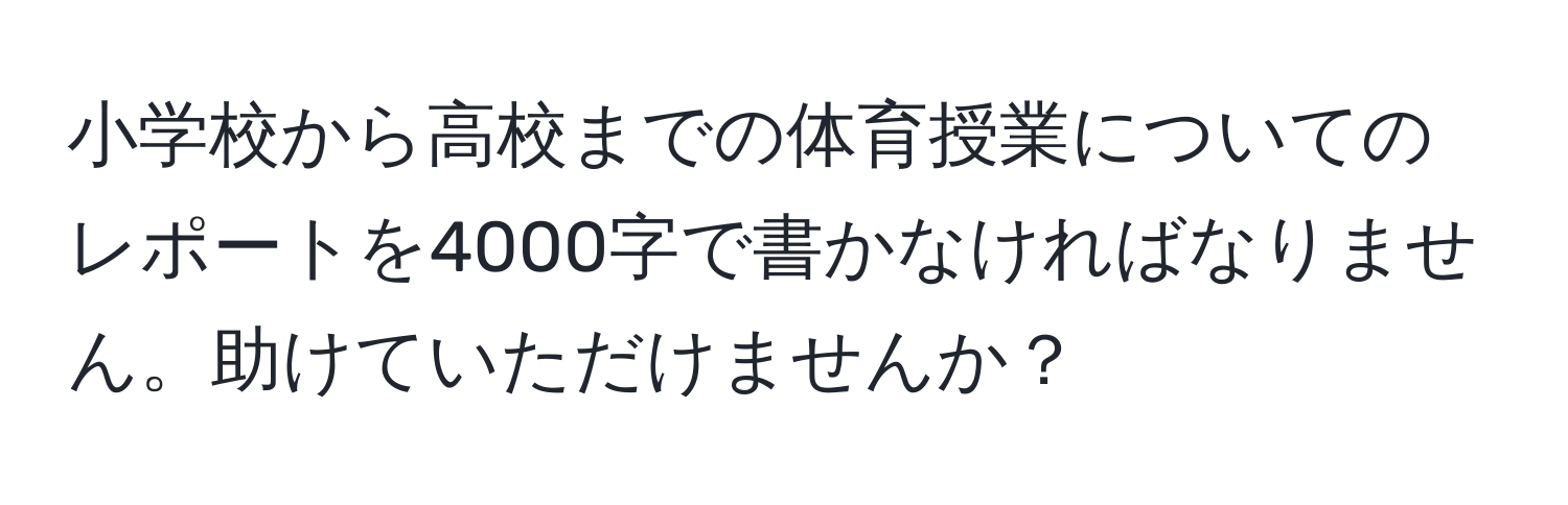 小学校から高校までの体育授業についてのレポートを4000字で書かなければなりません。助けていただけませんか？