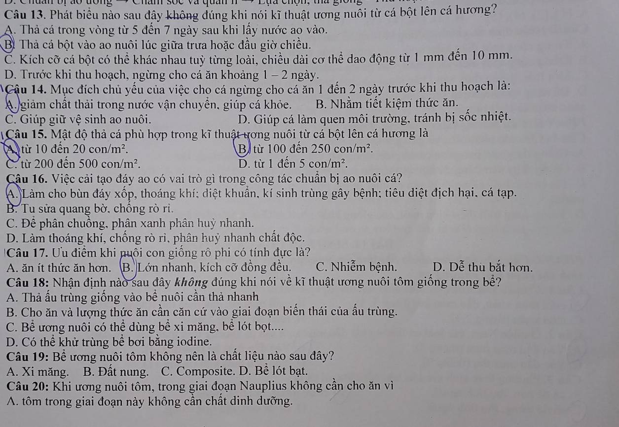 Cnuan or ão dong Châm sốc và quân
Câu 13. Phát biểu nào sau đây không đúng khi nói kĩ thuật ương nuổi từ cá bột lên cá hương?
A. Thả cá trong vòng từ 5 đến 7 ngày sau khi lấy nước ao vào.
Bì Thả cá bột vào ao nuôi lúc giữa trưa hoặc đầu giờ chiều.
C. Kích cỡ cá bột có thể khác nhau tuỳ từng loài, chiều dài cơ thể dao động từ 1 mm đến 10 mm.
D. Trước khi thu hoạch, ngừng cho cá ăn khoảng 1 - 2 ngày.
Cậu 14. Mục đích chủ yếu của việc cho cá ngừng cho cá ăn 1 đến 2 ngày trước khi thu hoạch là:
A. giảm chất thải trong nước vận chuyển, giúp cá khỏe. B. Nhằm tiết kiệm thức ăn.
C. Giúp giữ vệ sinh ao nuôi. D. Giúp cá làm quen môi trường, tránh bị sốc nhiệt.
Câu 15. Mật độ thả cá phù hợp trong kĩ thuật ương nuôi từ cá bột lên cá hương là
A từ 10 đến 20con/m^2. Bị từ 100 đến 250con/m^2.
C. từ 200 đến 500con/m^2. D. từ 1 đến 5con/m^2.
Cậu 16. Việc cải tạo đáy ao có vai trò gì trong công tác chuẩn bị ao nuôi cá?
A. Làm cho bùn đáy xốp, thoáng khí; diệt khuẩn, kí sinh trùng gây bệnh; tiêu diệt địch hại, cá tạp.
B. Tu sửa quang bờ, chồng rò ri.
C. Để phân chuồng, phân xanh phân huỷ nhanh.
D. Làm thoáng khí, chống rò ri, phân huỷ nhanh chất độc.
Câu 17. Ưu điểm khi nuôi con giống rô phi có tính đực là?
A. ăn ít thức ăn hơn. B. Lớn nhanh, kích cỡ đồng đều. C. Nhiễm bệnh. D. Dễ thu bắt hơn.
Câu 18: Nhận định nào sau đây không đúng khi nói về kĩ thuật ương nuôi tôm giống trong bể?
A. Thả ấu trùng giống vào bể nuôi cần thả nhanh
B. Cho ăn và lượng thức ăn cần căn cứ vào giai đoạn biến thái của ấu trùng.
C. Bể ương nuôi có thể dùng bể xi măng, bể lót bọt....
D. Có thể khử trùng bể bơi bằng iodine.
Câu 19: Bể ương nuôi tôm không nên là chất liệu nào sau đây?
A. Xi măng. B. Đất nung. C. Composite. D. Bể lót bạt.
Câu 20: Khi ương nuôi tôm, trong giai đoạn Nauplius không cần cho ăn vì
A. tôm trong giai đoạn này không cần chất dinh dưỡng.