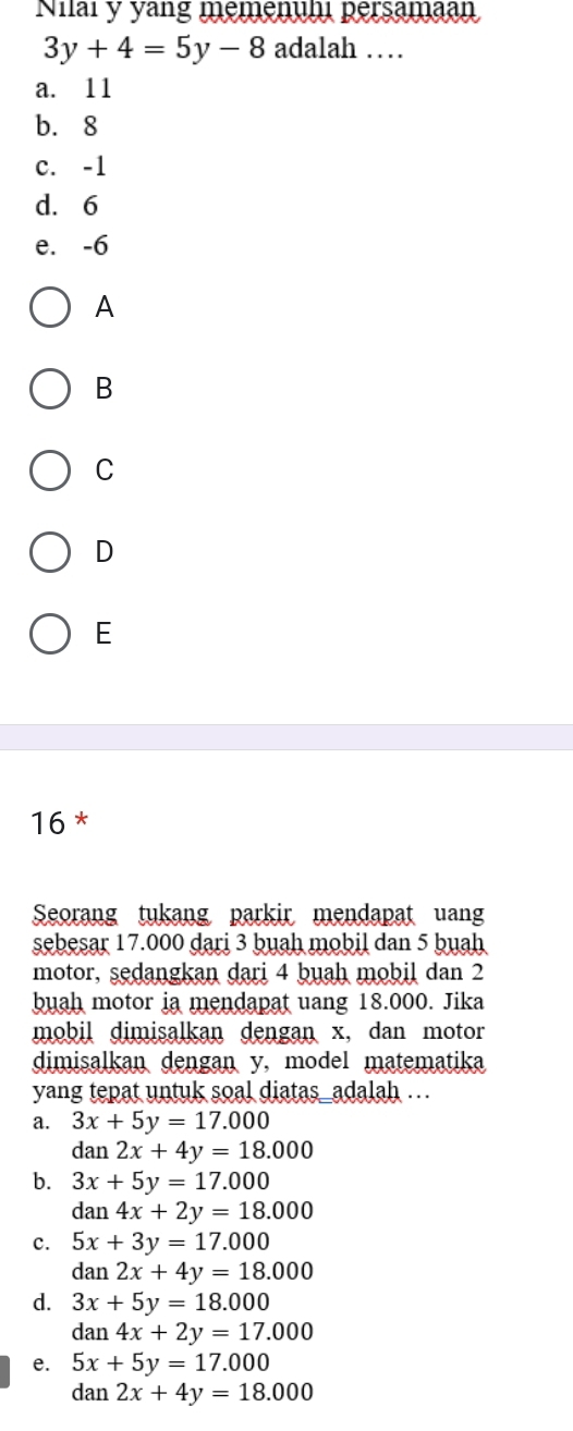 Niai y yang memennh persamaan
3y+4=5y-8 adalah …
a. 11
b. 8
c. -1
d. 6
e. -6
A
B
C
D
E
16 *
Seorang tukang parkir mendapat uan
sebesar 17.000 dari 3 buah mobil dan 5 buah
motor, sedangkan dari 4 buah mobil dan 2
buah motor ia mendapat uang 18.000. Jika
mobil dimisalkan dengan x, dan motor
dimisalkan dengan y, model matematika
yang tepat untuk soal diatas_adalah ...
a. 3x+5y=17.000
dan 2x+4y=18.000
b. 3x+5y=17.000
dan 4x+2y=18.000
c. 5x+3y=17.000
dan 2x+4y=18.000
d. 3x+5y=18.000
dan 4x+2y=17.000
e. 5x+5y=17.000
dan 2x+4y=18.000