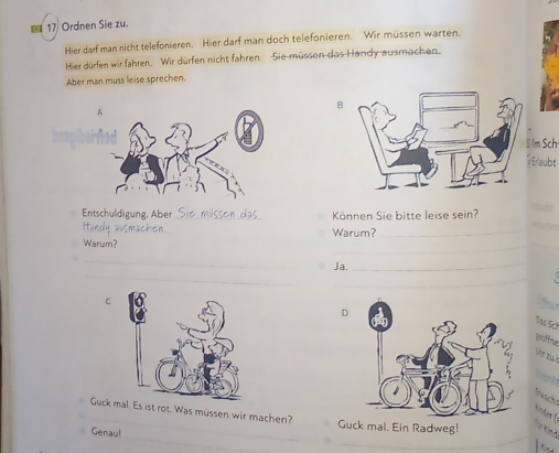 Ordnen Sie zu. 
Hier darf man nicht telefonieren. Hier darf man doch telefonieren. Wir müssen warten. 
Hier dürfen wir fahren. Wir dürfen nicht fahren. Sie müssen das Handy ausmachen. 
Aber man muss leise sprechen. 
B 
Im Sch· 
Erlaubt 
Entschuldigung, Aber_ Können Sie bitte leise sein? 
_ 
Warum?_ Warum? 
_ 
_ 
_ 
Ja. 
_ 
_ 
_ 
C 
D 
Das Sch 
Döffne 
tach 
Guck m ist rot. Was müssen wir machen? 
t 
Guck mal. Ein Radweg! sted 
Genau! 
_