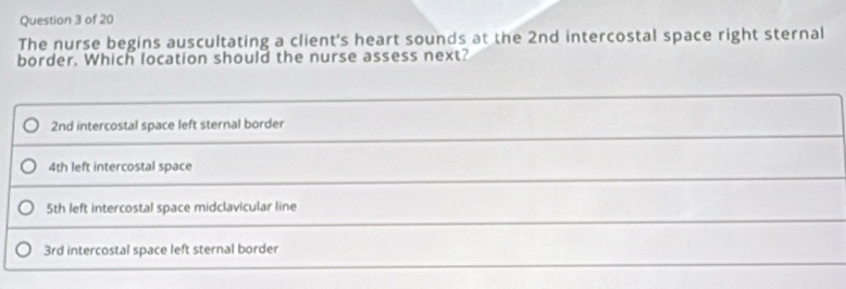 The nurse begins auscultating a client's heart sounds at the 2nd intercostal space right sternal
border. Which location should the nurse assess next?
2nd intercostal space left sternal border
4th left intercostal space
5th left intercostal space midclavicular line
3rd intercostal space left sternal border