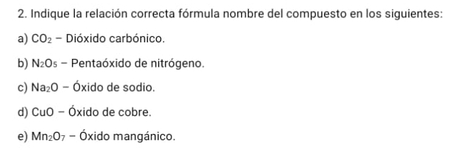 Indique la relación correcta fórmula nombre del compuesto en los siguientes:
a) CO_2 - Dióxido carbónico.
b) N_2O s - Pentaóxido de nitrógeno.
c) Na_2O - Óxido de sodio.
d) CuO - Óxido de cobre.
e) Mn_2O_7 - Óxido mangánico.