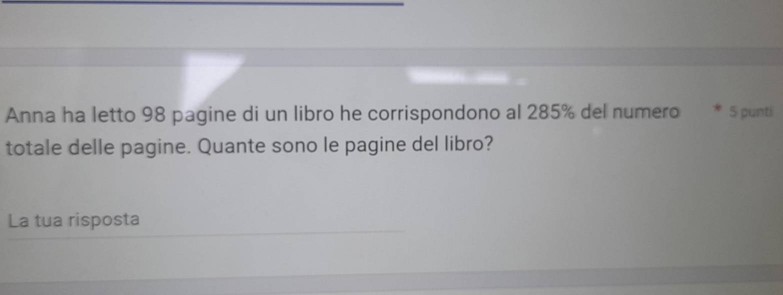 Anna ha letto 98 pagine di un libro he corrispondono al 285% del numero * 5 puntí 
totale delle pagine. Quante sono le pagine del libro? 
La tua risposta