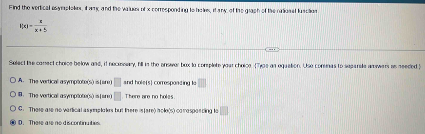 Find the vertical asymptotes, if any, and the values of x corresponding to holes, if any, of the graph of the rational function.
f(x)= x/x+5 
Select the correct choice below and, if necessary, fill in the answer box to complete your choice. (Type an equation. Use commas to separate answers as needed.)
A. The vertical asymptote(s) is(are) □ and hole(s) corresponding to □.
B. The vertical asymptote(s) is(are) □. There are no holes
C. There are no vertical asymptotes but there is(are) hole(s) corresponding to □.
D. There are no discontinuities