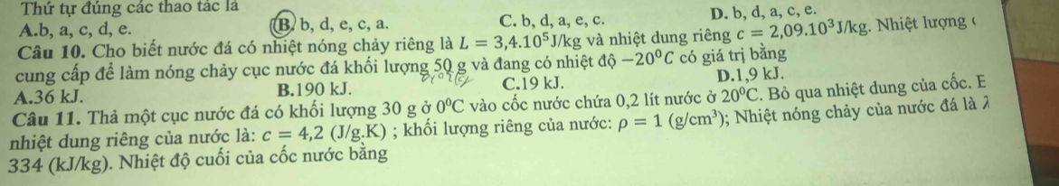 Thứ tự đúng các thao tác là
A. b, a, c, d, e. B. b, d, e, c, a. C. b, d, a, e, c. D. b, d, a, c, e.
Câu 10. Cho biết nước đá có nhiệt nóng chảy riêng là L=3,4.10^5 J/kg và nhiệt dung riêng c=2,09.10^3J/kg :. Nhiệt lượng (
cung cấp để làm nóng chảy cục nước đá khối lượng 50 g và đang có nhiệt độ hat o -20°C có giá trị bằng
A. 36 kJ. B. 190 kJ. C. 19 kJ. D. 1,9 kJ.
Câu 11. Thả một cục nước đá có khối lượng 30 g ở 0°C vào cốc nước chứa 0,2 lít nước ở 20°C. Bỏ qua nhiệt dung của cốc. E
nhiệt dung riêng của nước là: c=4,2(J/g.K); khối lượng riêng của nước: rho =1(g/cm^3); Nhiệt nóng chảy của nước đá là 2
334 (kJ/kg). Nhiệt độ cuối của cốc nước bằng