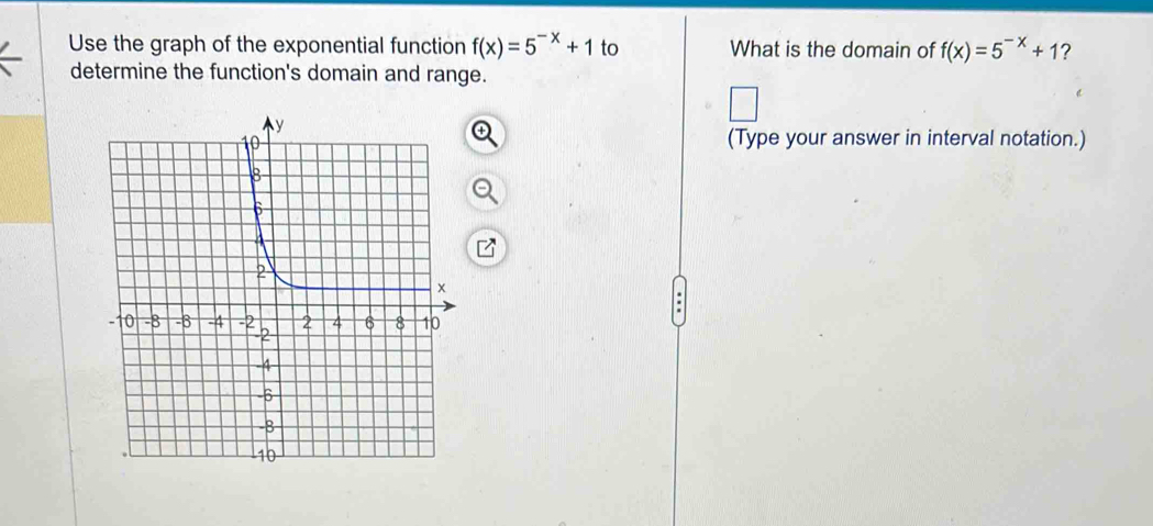 Use the graph of the exponential function f(x)=5^(-x)+1 to What is the domain of f(x)=5^(-x)+1 2 
determine the function's domain and range. 
(Type your answer in interval notation.)