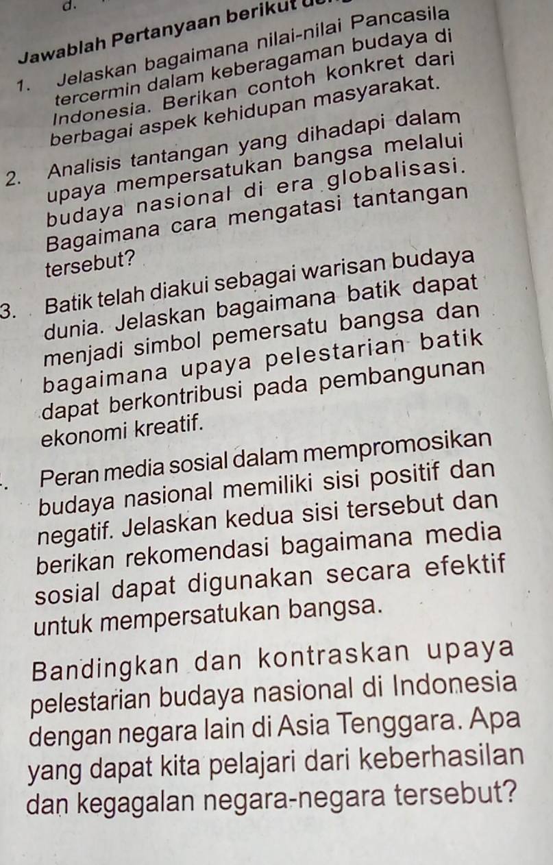 Jawablah Pertanyaan berik ut ü 
1. Jelaskan bagaimana nilai-nilai Pancasila 
tercermin daïam keberagaman budaya di 
Indonesia. Berikan contoh konkret dari 
berbagai aspek kehidupan masyarakat. 
2. Analisis tantangan yang dihadapi dalam 
upaya mempersatukan bangsa melalui 
budaya nasional di era globalisasi. 
Bagaimana cara mengatasi tantangan 
tersebut? 
3. Batik telah diakui sebagai warisan budaya 
dunia. Jelaskan bagaimana batik dapat 
menjadi simbol pemersatu bangsa dan 
bagaimana upaya pelestarian batik 
dapat berkontribusi pada pembangunan 
ekonomi kreatif. 
. Peran media sosial dalam mempromosikan 
budaya nasional memiliki sisi positif dan 
negatif. Jelaskan kedua sisi tersebut dan 
berikan rekomendasi bagaimana media 
sosial dapat digunakan secara efektif 
untuk mempersatukan bangsa. 
Bandingkan dan kontraskan upaya 
pelestarian budaya nasional di Indonesia 
dengan negara lain di Asia Tenggara. Apa 
yang dapat kita pelajari dari keberhasilan 
dan kegagalan negara-negara tersebut?