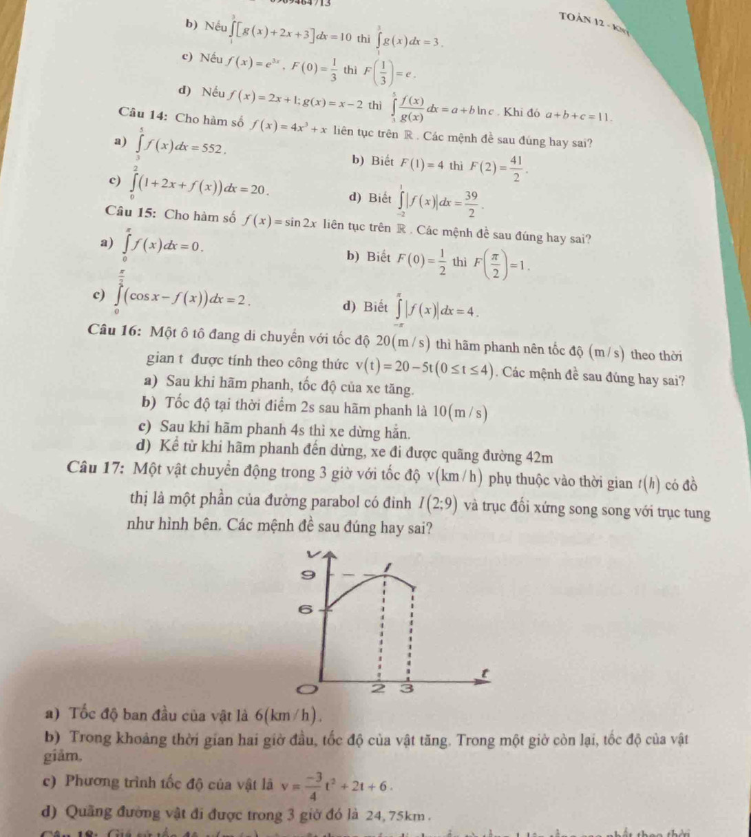 TOÁN 12 - Kn
b) Nếu ∈tlimits [g(x)+2x+3]dx=10 thì ∈tlimits _3^(3g(x)dx=3.
c) Nếu f(x)=e^3x),F(0)= 1/3  thì F( 1/3 )=e.
d) Nếu f(x)=2x+1;g(x)=x-2 thì ∈tlimits _3^(5frac f(x))g(x)dx=a+bln c. Khi đó a+b+c=11.
Câu 14: Cho hàm số f(x)=4x^3+x liên tục trên R . Các mệnh đề sau đúng hay sai?
a) ∈tlimits _3^(5f(x)dx=552.
b) Biết F(1)=4 thì F(2)=frac 41)2.
c) ∈tlimits _0^(2(1+2x+f(x))dx=20. d) Biết ∈tlimits _(-2)^1|f(x)|dx=frac 39)2.
Câu 15: Cho hàm số f(x)=sin 2x liên tục trên R . Các mệnh đề sau đúng hay sai?
a) ∈tlimits _0^((π)f(x)dx=0. b) Biết F(0)=frac 1)2 thì F( π /2 )=1.
c) ∈tlimits _0^((frac π)2)(cos x-f(x))dx=2.
d) Biết ∈tlimits _(-π)^(π)|f(x)|dx=4.
Câu 16: Một ô tô đang di chuyển với tốc độ 20(m/s) ) thì hãm phanh nên tốc độ (m/s) theo thời
gian t được tính theo công thức v(t)=20-5t(0≤ t≤ 4). Các mệnh đề sau đúng hay sai?
a) Sau khi hãm phanh, tốc độ của xe tăng.
b) Tốc độ tại thời điểm 2s sau hãm phanh là 10(m /s)
c) Sau khi hãm phanh 4s thì xe dừng hẵn.
d) Kể từ khi hãm phanh đến dừng, xe đi được quãng đường 42m
Câu 17: Một vật chuyển động trong 3 giờ với tốc độ v(km/h) phụ thuộc vào thời gian t(h) có đồ
thị là một phần của đường parabol có đinh I(2;9) và trục đối xứng song song với trục tung
như hình bên. Các mệnh đề sau đúng hay sai?
a) Tốc độ ban đầu của vật là 6(km /h).
b) Trong khoảng thời gian hai giờ đầu, tốc độ của vật tăng. Trong một giờ còn lại, tốc độ của vật
giảm,
c) Phương trình tốc độ của vật là v= (-3)/4 t^2+2t+6.
d) Quãng đường vật đi được trong 3 giờ đó là 24, 75km .