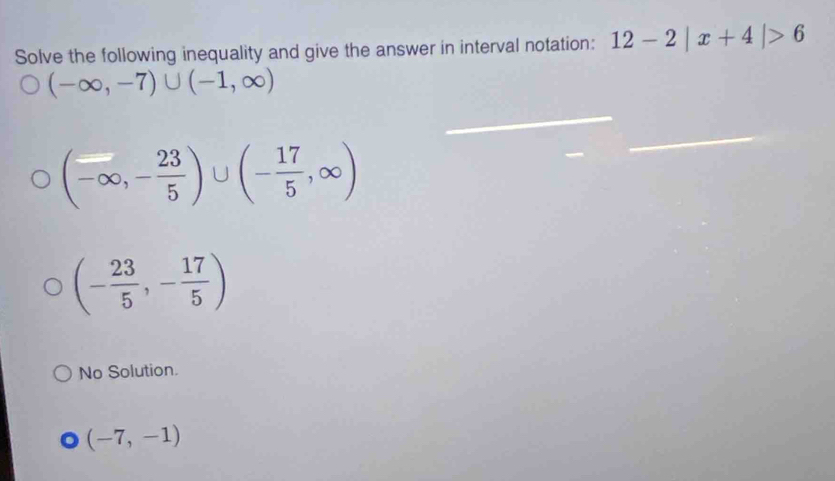 Solve the following inequality and give the answer in interval notation: 12-2|x+4|>6
(-∈fty ,-7)∪ (-1,∈fty )
(-∈fty ,- 23/5 )∪ (- 17/5 ,∈fty )
(- 23/5 ,- 17/5 )
No Solution.
(-7,-1)