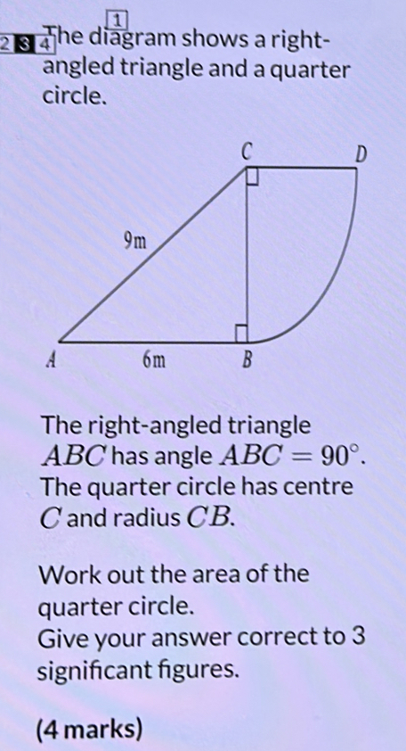 1 
2 § 4 he diagram shows a right- 
angled triangle and a quarter 
circle. 
The right-angled triangle
ABC has angle ABC=90°. 
The quarter circle has centre
C and radius CB. 
Work out the area of the 
quarter circle. 
Give your answer correct to 3
signifcant figures. 
(4 marks)