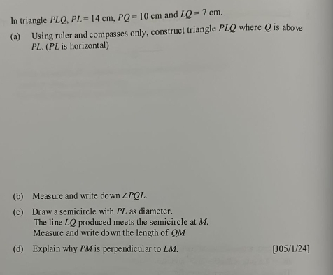 In triangle PLQ, PL=14cm, PQ=10cm and LQ=7cm. 
(a) Using ruler and compasses only, construct triangle PLQ where Q is above
PL. (PL is horizontal) 
(b) Measure and write down ∠ PQL. 
(c) Draw a semicircle with PL as diameter. 
The line LQ produced meets the semicircle at M. 
Measure and write down the length of QM
(d) Explain why PM is perpendicular to LM. [J05/1/24]