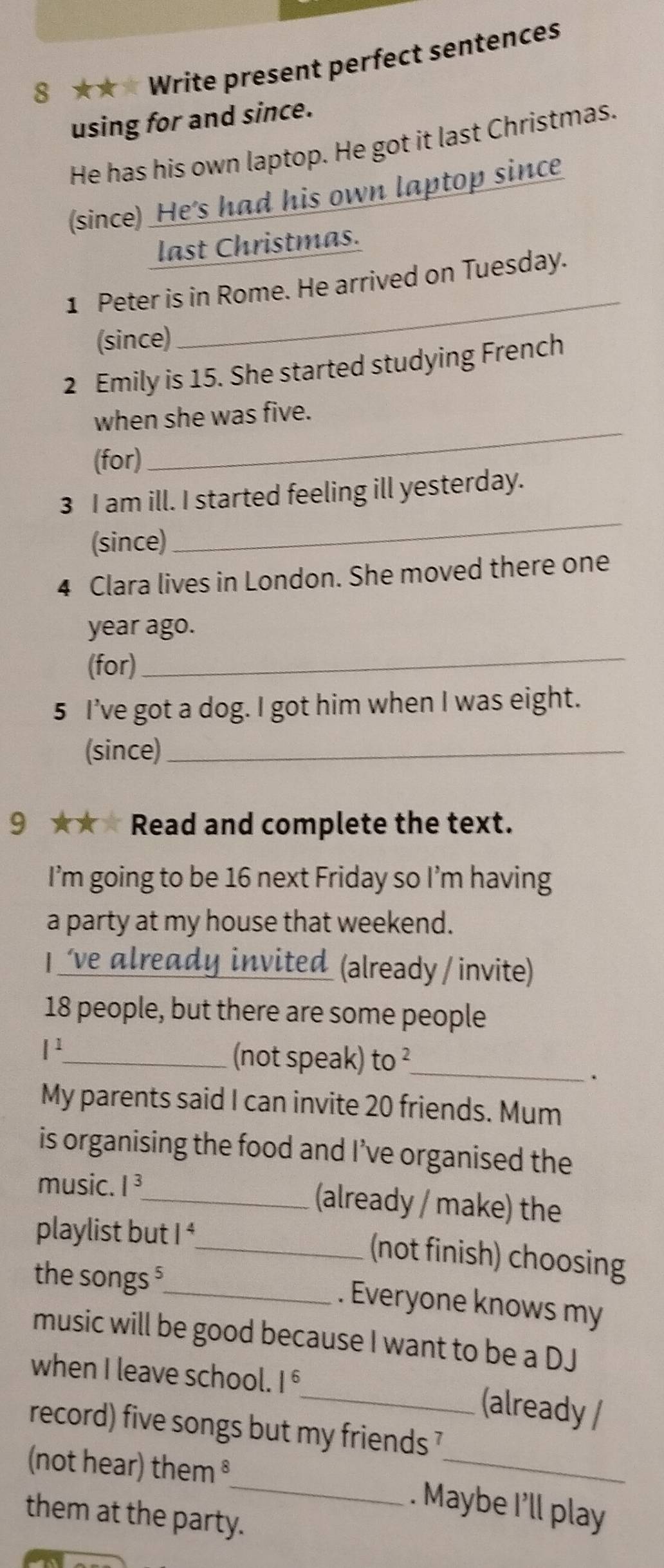 8 ★★ * Write present perfect sentences 
using for and since. 
He has his own laptop. He got it last Christmas. 
(since) He's had his own laptop since 
last Christmas. 
_ 
1 Peter is in Rome. He arrived on Tuesday. 
(since) 
2 Emily is 15. She started studying French 
_ 
when she was five. 
(for) 
3 I am ill. I started feeling ill yesterday. 
(since) 
_ 
4 Clara lives in London. She moved there one 
year ago. 
(for)_ 
5 I’ve got a dog. I got him when I was eight. 
(since)_ 
9 ★★★ Read and complete the text. 
I’m going to be 16 next Friday so I’m having 
a party at my house that weekend. 
| ve already invited (already / invite)
18 people, but there are some people
l^1
_(not speak) to^2 _ 
. 
My parents said I can invite 20 friends. Mum 
is organising the food and I’ve organised the 
music. I^3 _ (already / make) the 
playlist but 1^2
_(not finish) choosing 
the songs ⁵_ . Everyone knows my 
music will be good because I want to be a DJ 
when I leave school. 1 _(already / 
_ 
record) five songs but my friends 7 
_ 
(not hear) them ³ 
. Maybe I’ll play 
them at the party.