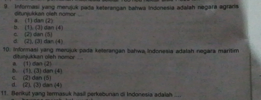 Informasi yang merujuk pada keterangan bahwa Indonesia adalah negara agraris
ditunjukkan oleh nomor ....
a. (1) dan (2)
b. (1), (3) dan (4)
c. (2) dan (5)
d. (2), (3) dan (4)
10. Informasi yang merujuk pada keterangan bahwa Indonesia adalah negara maritim
ditunjukkan oleh nomor ....
a. (1) dan (2)
b. (1), (3) dan (4)
c. (2) dan (5)
d. (2), (3) dan (4)
11. Berikut yang termasuk hasil perkebunan di Indonesia adalah ....