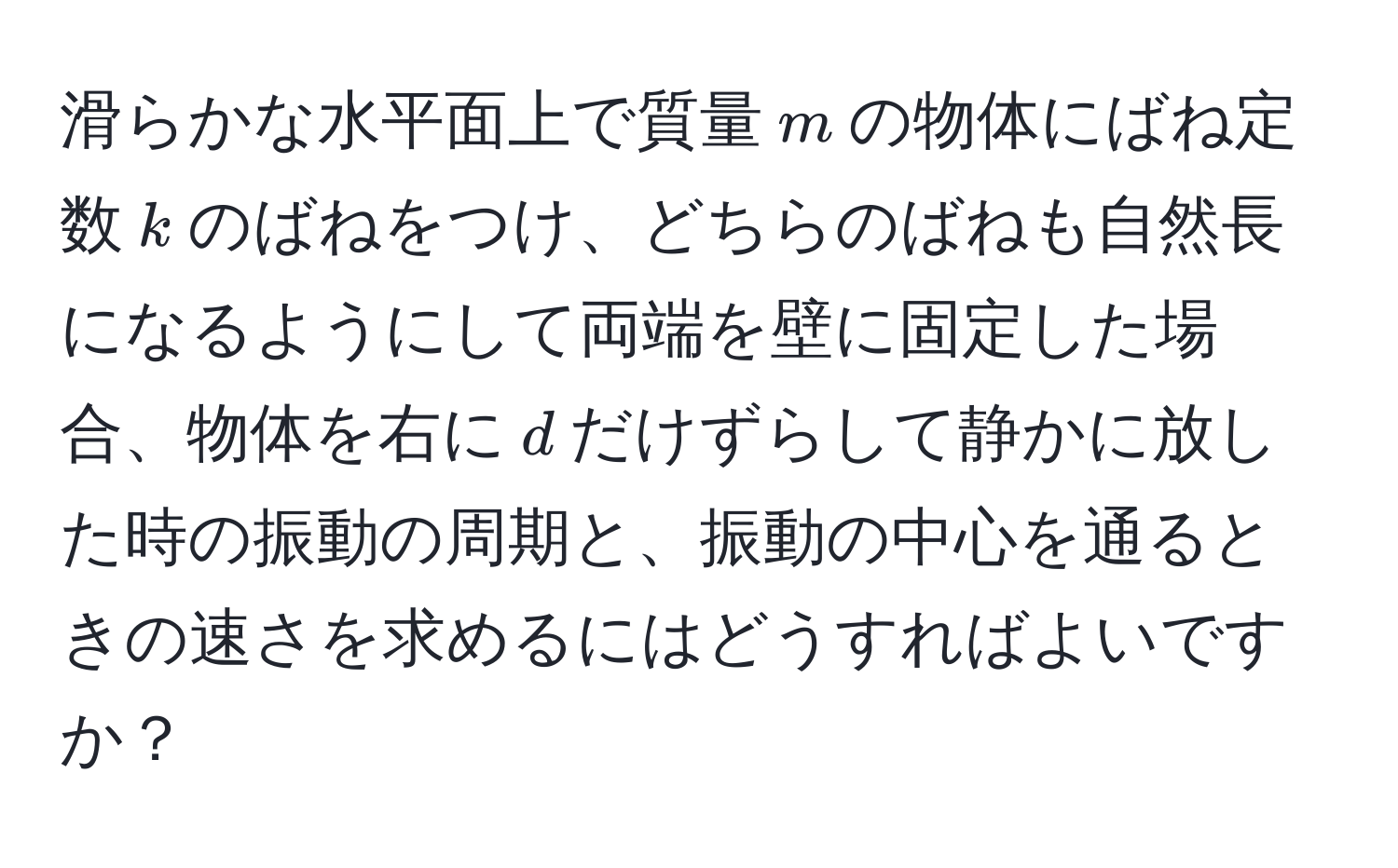 滑らかな水平面上で質量$m$の物体にばね定数$k$のばねをつけ、どちらのばねも自然長になるようにして両端を壁に固定した場合、物体を右に$d$だけずらして静かに放した時の振動の周期と、振動の中心を通るときの速さを求めるにはどうすればよいですか？