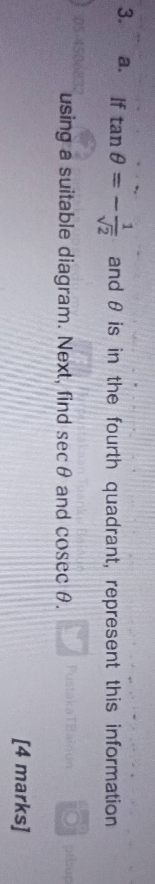 If tan θ =- 1/sqrt(2)  and θ is in the fourth quadrant, represent this information 
using a suitable diagram. Next, find sec θ and cos ecθ. 
[4 marks]