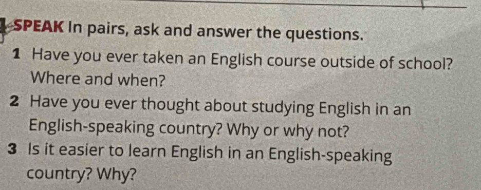 SPEAK In pairs, ask and answer the questions. 
1 Have you ever taken an English course outside of school? 
Where and when? 
2 Have you ever thought about studying English in an 
English-speaking country? Why or why not? 
3 Is it easier to learn English in an English-speaking 
country? Why?