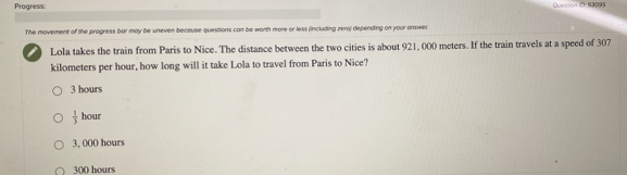 Progress:
Quession Io: 13095
The movement of the progress bar may be uneven beceuse questions can be worth more or less (including zero) depending on your onswer
Lola takes the train from Paris to Nice. The distance between the two cities is about 921, 000 meters. If the train travels at a speed of 307
kilometers per hour, how long will it take Lola to travel from Paris to Nice?
3 hours
 1/3  hour
3, 000 hours
300 hours