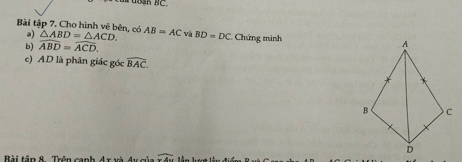 của đoạn BC. 
Bài tập 7. Cho hình vẽ bên, có AB=AC và BD=DC * Chứng minh 
a) △ ABD=△ ACD. 
b) widehat ABD=widehat ACD. 
c) AD là phân giác góc widehat BAC. 
Bài tập 8. Trên canh Ar và Ay của overline rAu lần lượt lấy điểm B v