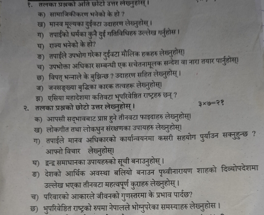 १. तलका प्रश्नको आति छोटो उत्तर लेखनूहास्।
क) सामाजिकीकरण भनेको के हो ?
ख) मानव मूल्यका दुईवटा उदाहरण लेख्नुहोस् ।
ग) तपाईको धर्मका कुनै दुई गतिविधिहरु उल्लेख गर्नुहोस।
घ) राज्य भनेको के हो?
ड़) तपाईले उपभोग गरेका दुईवटा मौलिक हकहरु लेख्नुहोस्।
च) उपभोक्ता अधिकार सम्बन्धी एक सचेतनामूलक सन्देश वा नारा तयार पार्नुहोस्।
छ)  विपत् भन्नाले के बुजझिन्छ ? उदाहरण सहित लेख्     
ज)  जनसङ्ख्या बृद्धिका कारक तत्वहरू लेख्नुहोस्
झ) एसिया महादेशमा कतिवटा भूपरिवेष्ठित राष्ट्रहरु छन् ?
3×g= 2
२. तलका प्रश्नको छोटो उत्तर लेख्नूहोस्
क) आपसी सद्भावबाट प्राप्त हने तीनवटा फाइदाहरु लेख्नूह
ख) लोकगीत तथा लोकधुन संरक्ष र लखूही
ग) तपाईले मानव अधिकारव मा कसरी सहयोग पूर्यार्उन सक्नूहन्छ?
आफनो विचार लेख्नुहोस्
ध) द्वन्द्व समाधानका उपायहरुको सची बनाउनहा
ङ) देशको आर्थिक अवस्था बा  पृथ्वीनारायण शाहको दिव्योपदेशमा
उल्लेख भएका तीनवटा महत्वपू कराहरु लेख्न्होस् ।
च) परिवारको आकारले जीवनको गुणस्त मा के प्रभाव पार्दछ?
छ) भुपरिवेष्ठित राष्ट्रको रुपमा नेपालले भोग्नुपरेका समस्याहरु लेख्नुहोस ।