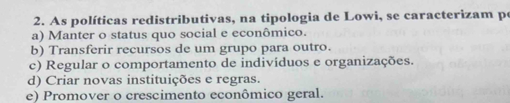 As políticas redistributivas, na tipologia de Lowi, se caracterizam po
a) Manter o status quo social e econômico.
b) Transferir recursos de um grupo para outro.
c) Regular o comportamento de indivíduos e organizações.
d) Criar novas instituições e regras.
e) Promover o crescimento econômico geral.