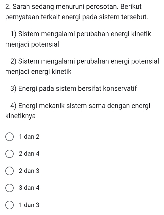 Sarah sedang menuruni perosotan. Berikut
pernyataan terkait energi pada sistem tersebut.
1) Sistem mengalami perubahan energi kinetik
menjadi potensial
2) Sistem mengalami perubahan energi potensial
menjadi energi kinetik
3) Energi pada sistem bersifat konservatif
4) Energi mekanik sistem sama dengan energi
kinetiknya
1 dan 2
2 dan 4
2 dan 3
3 dan 4
1 dan 3