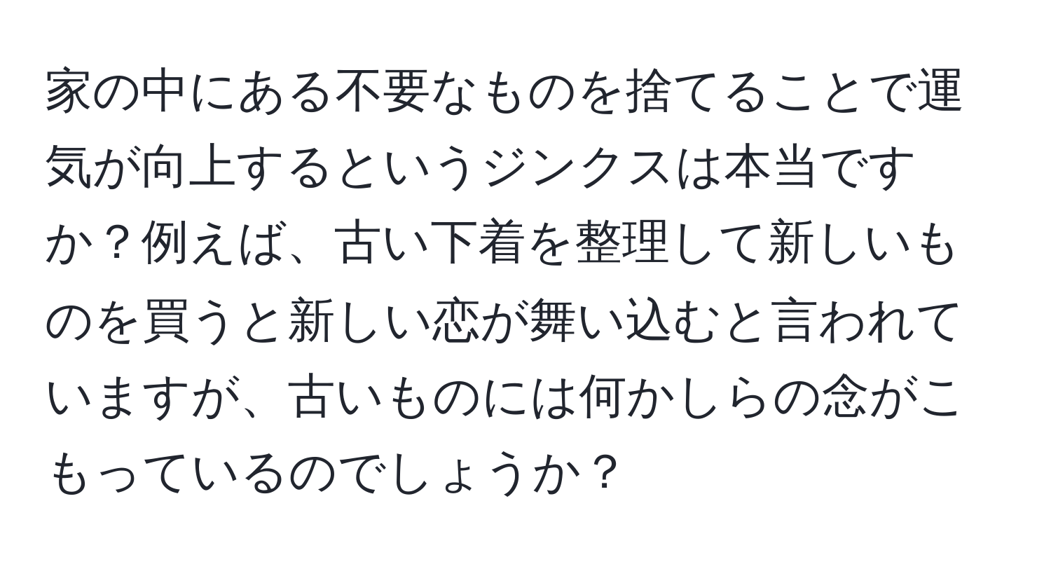 家の中にある不要なものを捨てることで運気が向上するというジンクスは本当ですか？例えば、古い下着を整理して新しいものを買うと新しい恋が舞い込むと言われていますが、古いものには何かしらの念がこもっているのでしょうか？