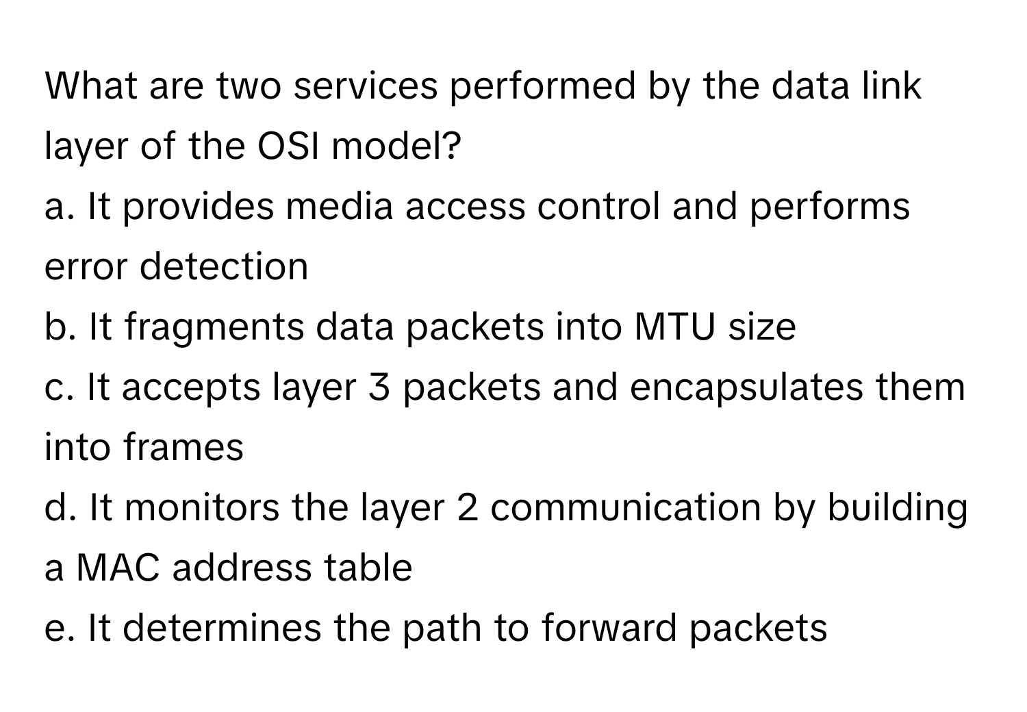 What are two services performed by the data link layer of the OSI model?

a. It provides media access control and performs error detection
b. It fragments data packets into MTU size
c. It accepts layer 3 packets and encapsulates them into frames
d. It monitors the layer 2 communication by building a MAC address table
e. It determines the path to forward packets